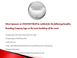 Silver Sponsors at #TASCONSilver Sponsors at #TASCON 1515will be entitled for the following benefits:will be entitled for the following benefits:
Branding Company logo on the main backdrop of the eventBranding Company logo on the main backdrop of the event
Company logo on the standee at the entrance & on stage
Company logo on #TASCON15 website
1 stall at the event
1 page - Info booklets/Company Brochure (to be provided by sponsor) in takeaway bag
Notepads with branding
Complementary Delegates TWO (2) complimentary passes for the event
 