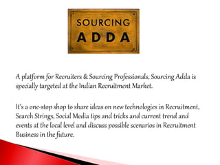 A platform for Recruiters & Sourcing Professionals, Sourcing Adda is
specially targeted at the Indian Recruitment Market.
It’s a one-stop shop to share ideas on new technologies in Recruitment,
Search Strings, Social Media tips and tricks and current trend and
events at the local level and discuss possible scenarios in Recruitment
Business in the future.
 