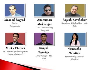 Masood Sayyed
Director
Talentpundits
Anshuman
Mukherjee
Lead Executive Hiring
Capgemini
Rajesh Kavthekar
Recruitment & Staffing Head - India
Tieto
Micky Chopra
VP - Human Capital Management
Taction Software LLC.
Kunjal
Kamdar
Group Manager – HR
WNS
Namratha
Nandish
Senior Training Executive
iPlace USA
 