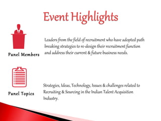 Panel Members
Panel Topics
Leaders from the field of recruitment who have adopted path
breaking strategies to re-design their recruitment function
and address their current & future business needs.
Strategies, Ideas, Technology, Issues & challenges related to
Recruiting & Sourcing in the Indian Talent Acquisition
Industry.
 