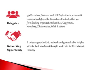 Delegates
Networking
Opportunity
150 Recruiters, Sourcers and HR Professionals across mid
to senior levels from the Recruitment Industry that are
from leading organizations like IBM, Capgemini,
Kornferry, ZS Associates, WNS & others
A unique opportunity to network and gain valuable insights
with the best minds and thought leaders in the Recruitment
Industry
 