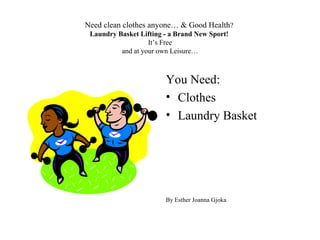 Need clean clothes anyone… & Good Health?
 Laundry Basket Lifting - a Brand New Sport!
                   It’s Free
          and at your own Leisure…



                        You Need:
                        • Clothes
                        • Laundry Basket




                        By Esther Joanna Gjoka
 