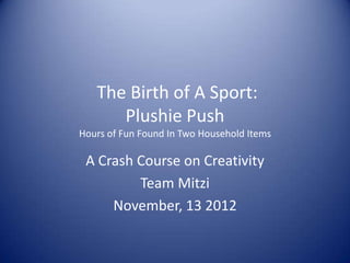 The Birth of A Sport:
      Plushie Push
Hours of Fun Found In Two Household Items

 A Crash Course on Creativity
         Team Mitzi
     November, 13 2012
 