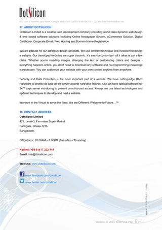 421, Level-3, Farmview Super Market, Farmgate, Dhaka-1215. Cell: 01730 051106, 01617 222 444, Email: info@dotsilicon.com
Quotation for Online News Portal. Page: 6of 13
www.dotsilicon.com
17. ABOUT DOTSILICON
Dotsilicon Limited is a creative web development company providing world class dynamic web design
& web based software solutions including Online Newspaper System, eCommerce Solution, Digital
Certificate, Corporate Email, Web Hosting and Domain Name Registration.
We are popular for our attractive design concepts. We use different technique and viewpoint to design
a website. Our developed websites are super dynamic. It’s easy to customize - all it takes is just a few
clicks. Whether you’re inserting images, changing the text or customizing colors and designs -
everything happens online, you don’t need to download any software and no programming knowledge
is necessary. You can customize your website with your own content anytime from anywhere.
Security and Data Protection is the most important part of a website. We have cutting-edge RAID
Hardware to protect all data on the server against hard disk failures. Also we have special software for
24/7 days server monitoring to prevent unauthorized access. Always we use latest technologies and
updated techniques to develop and host a website.
We work in the Virtual to serve the Real; We are Different, Welcome to Future…™
18. CONTACT ADDRESS
Dotsilicon Limited
421, Level-3, Farmview Super Market
Farmgate, Dhaka-1215
Bangladesh.
Office Hour: 10:00AM – 6:00PM (Saturday – Thursday)
Hotline: +88 01617 222 444
Email: info@dotsilicon.com
Website: www.dotsilicon.com
www.facebook.com/dotsilicon
www.twitter.com/dotsilicon
 