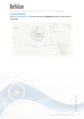 421, Level-3, Farmview Super Market, Farmgate, Dhaka-1215. Cell: 01730 051106, 01617 222 444, Email: info@dotsilicon.com
Quotation for Online News Portal. Page: 7of 13
www.dotsilicon.com
19. OFFICE LOCATION
Go to https://maps.google.com and search with the word Dotsilicon to locate our office location in
Google Map.
 