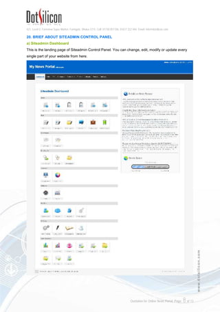 421, Level-3, Farmview Super Market, Farmgate, Dhaka-1215. Cell: 01730 051106, 01617 222 444, Email: info@dotsilicon.com
Quotation for Online News Portal. Page: 8of 13
www.dotsilicon.com
20. BRIEF ABOUT SITEADMIN CONTROL PANEL
a) Siteadmin Dashboard
This is the landing page of Siteadmin Control Panel. You can change, edit, modify or update every
single part of your website from here.
 