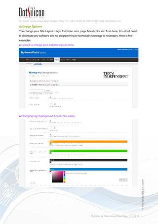 421, Level-3, Farmview Super Market, Farmgate, Dhaka-1215. Cell: 01730 051106, 01617 222 444, Email: info@dotsilicon.com
Quotation for Online News Portal. Page: 10of 13
www.dotsilicon.com
d) Design Options
You change your Site Layout, Logo, font style, size, page & text color etc. from here. You don't need
to download any software and no programming or technical knowledge is necessary. Here is few
examples:
■ Upload to change your website logo anytime.
■ Changing logo background & text color easily.
 