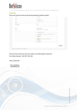 421, Level-3, Farmview Super Market, Farmgate, Dhaka-1215. Cell: 01730 051106, 01617 222 444, Email: info@dotsilicon.com
Quotation for Online News Portal. Page: 13of 13
www.dotsilicon.com
f) Security
Every user account is secure with strong password protection system.
Do let us know incase you have any queries, we shall be glad to assist you.
Our Hotline Number: +88 01617 222 444
Have a great day!
- Team Dotsilicon
www.dotsilicon.com
 