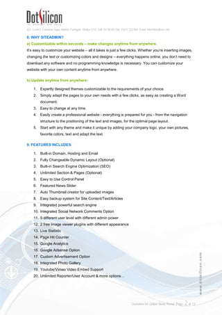 421, Level-3, Farmview Super Market, Farmgate, Dhaka-1215. Cell: 01730 051106, 01617 222 444, Email: info@dotsilicon.com
Quotation for Online News Portal. Page: 2of 13
www.dotsilicon.com
8. WHY SITEADMIN?
a) Customizable within seconds – make changes anytime from anywhere.
It's easy to customize your website – all it takes is just a few clicks. Whether you're inserting images,
changing the text or customizing colors and designs – everything happens online, you don't need to
download any software and no programming knowledge is necessary. You can customize your
website with your own content anytime from anywhere.
b) Update anytime from anywhere:
1. Expertly designed themes customizable to the requirements of your choice.
2. Simply adapt the pages to your own needs with a few clicks, as easy as creating a Word
document.
3. Easy to change at any time.
4. Easily create a professional website - everything is prepared for you - from the navigation
structure to the positioning of the text and images, for the optimal page layout.
5. Start with any theme and make it unique by adding your company logo, your own pictures,
favorite colors, text and adapt the text.
9. FEATURES INCLUDES
1. Built-in Domain, Hosting and Email
2. Fully Changeable Dynamic Layout (Optional)
3. Built-in Search Engine Optimization (SEO)
4. Unlimited Section & Pages (Optional)
5. Easy to Use Control Panel
6. Featured News Slider
7. Auto Thumbnail creator for uploaded images
8. Easy backup system for Site Content/Text/Articles
9. Integrated powerful search engine
10. Integrated Social Network Comments Option
11. 5 different user level with different admin power
12. 2 free Image viewer plugins with different appearance
13. Live Statistic
14. Page Hit Counter
15. Google Analytics
16. Google Adsense Option
17. Custom Advertisement Option
18. Integrated Photo Gallery
19. Youtube/Vimeo Video Embed Support
20. Unlimited Reporter/User Account & more options…
 