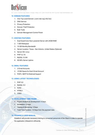 421, Level-3, Farmview Super Market, Farmgate, Dhaka-1215. Cell: 01730 051106, 01617 222 444, Email: info@dotsilicon.com
Quotation for Online News Portal. Page: 3of 13
www.dotsilicon.com
10. DOMAIN FEATURES
1. One Top Level Domain (.com/.net/.org/.info/.biz)
2. DNS Service
3. Privacy Protection
4. Domain Theft Protection
5. Bulk Tools
6. Domain Management Control Panel
11. HOSTING FEATURES
1. Dual Quad-Core Xeon powered Server with 24GB RAM
2. 1 GB Webspace
3. 10 GB Monthly Bandwidth
4. Server Location: Texas - San Antonio, United States (Optional)
5. Server OS: Linux
6. PHP 5.2.16
7. MySQL 5.0.84
8. 99.99% Server Uptime
12. EMAIL FEATURES
1. 2 Email Accounts
2. .01GB Space for Each Email Account
3. POP3, SMTP & Webmail Support
13. USING LATEST TECHNOLOGIES
1. PHP 5.6
2. MySQL 5.0
3. AJAX
4. HTML5
5. CSS3
14. DEVELOPMENT TIME FRAME
 Project Analysis & Development: 5 Days.
 Installation: 2 Days.
 Testing & Monitoring: 3 Days.
 Total Time Duration: 10 Days from the payment date.
15. TRAINING & USER MANUAL
Dotsilicon will provide necessary training to concerned personnel of the Client in order to operate
the application (Siteadmin) efficiently.
 