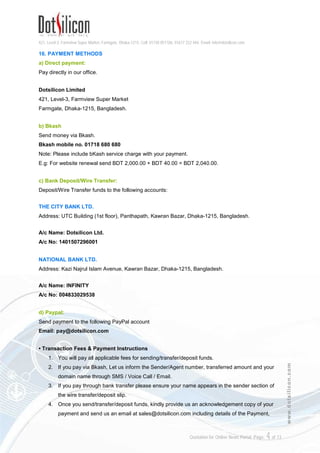 421, Level-3, Farmview Super Market, Farmgate, Dhaka-1215. Cell: 01730 051106, 01617 222 444, Email: info@dotsilicon.com
Quotation for Online News Portal. Page: 4of 13
www.dotsilicon.com
16. PAYMENT METHODS
a) Direct payment:
Pay directly in our office.
Dotsilicon Limited
421, Level-3, Farmview Super Market
Farmgate, Dhaka-1215, Bangladesh.
b) Bkash
Send money via Bkash.
Bkash mobile no. 01718 680 680
Note: Please include bKash service charge with your payment.
E.g: For website renewal send BDT 2,000.00 + BDT 40.00 = BDT 2,040.00.
c) Bank Deposit/Wire Transfer:
Deposit/Wire Transfer funds to the following accounts:
THE CITY BANK LTD.
Address: UTC Building (1st floor), Panthapath, Kawran Bazar, Dhaka-1215, Bangladesh.
A/c Name: Dotsilicon Ltd.
A/c No: 1401507296001
NATIONAL BANK LTD.
Address: Kazi Najrul Islam Avenue, Kawran Bazar, Dhaka-1215, Bangladesh.
A/c Name: INFINITY
A/c No: 004833029538
d) Paypal:
Send payment to the following PayPal account
Email: pay@dotsilicon.com
• Transaction Fees & Payment Instructions
1. You will pay all applicable fees for sending/transfer/deposit funds.
2. If you pay via Bkash, Let us inform the Sender/Agent number, transferred amount and your
domain name through SMS / Voice Call / Email.
3. If you pay through bank transfer please ensure your name appears in the sender section of
the wire transfer/deposit slip.
4. Once you send/transfer/deposit funds, kindly provide us an acknowledgement copy of your
payment and send us an email at sales@dotsilicon.com including details of the Payment,
 