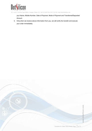 421, Level-3, Farmview Super Market, Farmgate, Dhaka-1215. Cell: 01730 051106, 01617 222 444, Email: info@dotsilicon.com
Quotation for Online News Portal. Page: 5of 13
www.dotsilicon.com
your Name, Mobile Number, Date of Payment, Mode of Payment and Transferred/Deposited
Amount.
5. Only when we receive above information from you, we will verify the transfer and execute
your order immediately.
 