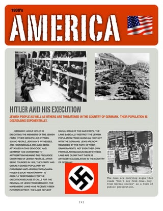 AMERICA
 1930’s




HITLER AND HIS EXECUTION
JEWISH PEOPLE AS WELL AS OTHERS ARE THREATENED IN THE COUNTRY OF GERMANY. THEIR POPULATION IS
DECREASING EXPONENTIALLY.


    GERMANY: ADOLF HITLER IS            RACIAL IDEAS OF THE NAZI PARTY. THE
EXECUTING THE MEMBERS OF THE JEWISH     LAWS BASICALLY RESTRICT THE JEWISH
FAITH. OTHER GROUPS LIKE GYPSIES,       POPULATION FROM HAVING AN CONTACT
SLAVIC PEOPLE, JEHOVAH’S WITNESSES,     WITH THE GERMANS. JEWS ARE NOW
AND HOMOSEXUALS ARE ALSO BEING          REGARDED BY THE FAITH OF THEIR
ATTACKED IN THIS GENOCIDE. NAZI         GRANDPARENTS, NOT EVEN THEIR OWN
GERMANY HAS CONVERTED TO                PARTICULAR RELIGIOUS BELIEFS! THESE
ANTISEMITISM MEANING THE PREJUDICE      LAWS ARE CLEAR THAT THERE IS
OR HATRED OF JEWISH PEOPLES. AFTER      ANTISEMITIC LEGISLATION IN THE COUNTRY
BEING FOUNDED IN 1919, THEY PARTY HAS   OF GERMANY.
QUICKLY GAINED POPULARITY BY
PUBLISHING ANTI-JEWISH PROPAGANDA.
HITLER’S BOOK “MEIN KAMPHF” IS
GREATLY RESPONSIBLE FOR THE
                                                                                 The Jews are carrying signs that
EXECUTION BECAUSE IT CALLS FOR THE
                                                                                 reads “Don’t buy from Jews, buy
REMOVAL OF JEWS FROM GERMANY. THE                                                from German stores” as a form of
NUREMBERG LAWS HAVE RECENTLY BEEN                                                public persecution.
PUT ITNTO EFFECT. THE LAWS REFLECT




                                                         [1]
 