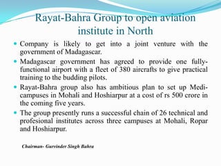 Rayat-Bahra Group to open aviation institute in NorthCompany is likely to get into a joint venture with the government of Madagascar.Madagascar government has agreed to provide one fully-functional airport with a fleet of 380 aircrafts to give practical training to the budding pilots.Rayat-Bahra group also has ambitious plan to set up Medi-campuses in Mohali and Hoshiarpur at a cost of rs 500 crore in the coming five years. The group presently runs a successful chain of 26 technical and profesional institutes across three campuses at Mohali, Ropar and Hoshiarpur.       Chairman- Gurvinder Singh Bahra