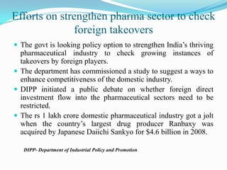 Efforts on strengthen pharma sector to check foreign takeoversThe govt is looking policy option to strengthen India’s thriving pharmaceutical industry to check growing instances of takeovers by foreign players.The department has commissioned a study to suggest a ways to enhance competitiveness of the domestic industry.DIPP initiated a public debate on whether foreign direct investment flow into the pharmaceutical sectors need to be restricted.The rs 1 lakh crore domestic pharmaceutical industry got a jolt when the country’s largest drug producer Ranbaxy was acquired by Japanese Daiichi Sankyo for $4.6 billion in 2008.        DIPP- Department of Industrial Policy and Promotion