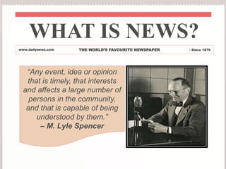 WHAT IS NEWS?
www.dailynews.com THE WORLD’S FAVOURITE NEWSPAPER - Since 1879
“Any event, idea or opinion
that is timely, that interests
and affects a large number of
persons in the community,
and that is capable of being
understood by them.”
– M. Lyle Spencer
 