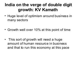India on the verge of double digit
growth: KV Kamath
• Huge level of optimism around business in
many sectors
• Growth well over 10% at this point of time
• This sort of growth will need a huge
amount of human resource in business
and that to run this economy at this pace
 