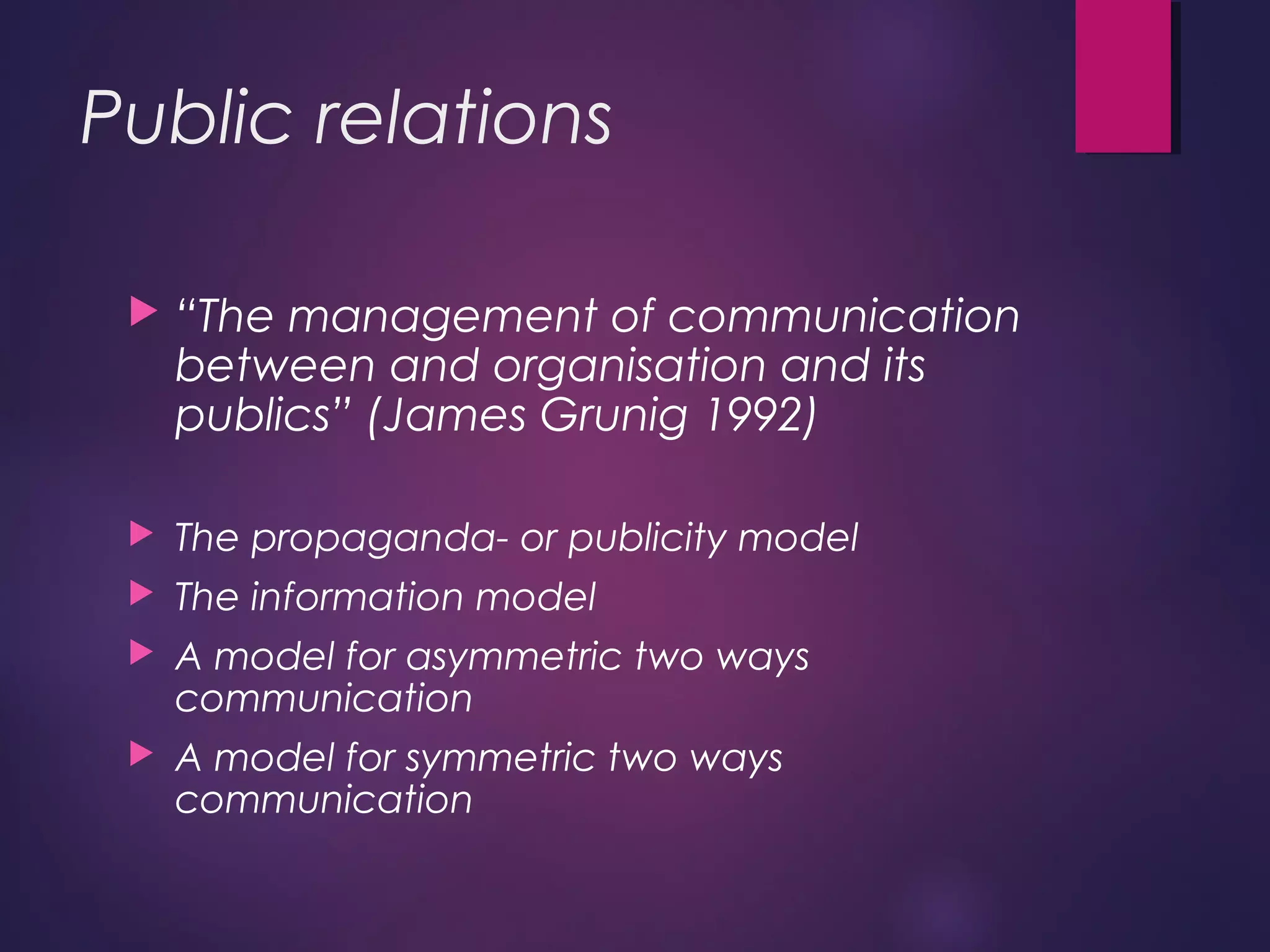 Public relations
 “The management of communication
between and organisation and its
publics” (James Grunig 1992)
 The propaganda- or publicity model
 The information model
 A model for asymmetric two ways
communication
 A model for symmetric two ways
communication
 