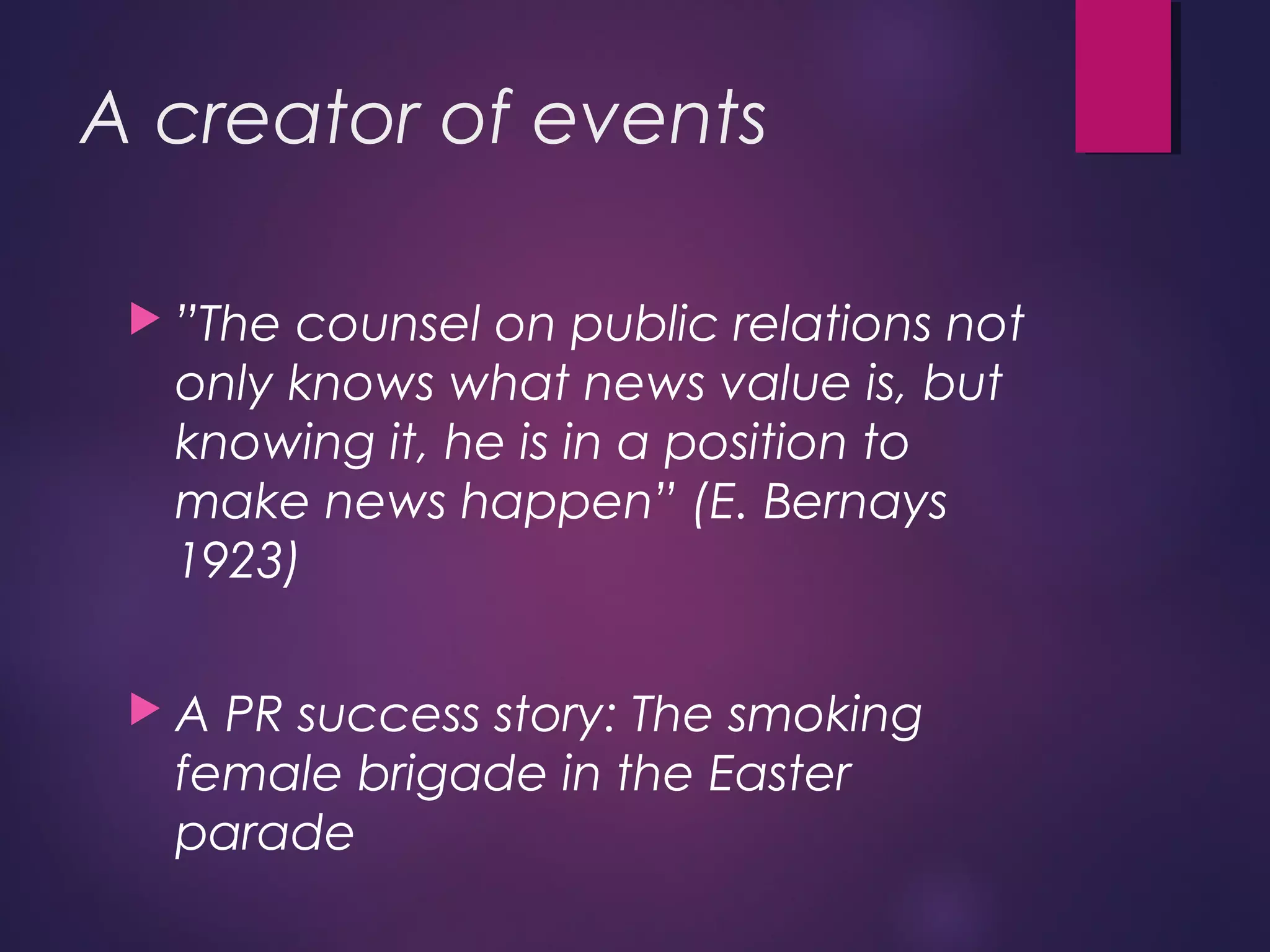 A creator of events
 ”The counsel on public relations not
only knows what news value is, but
knowing it, he is in a position to
make news happen” (E. Bernays
1923)
 A PR success story: The smoking
female brigade in the Easter
parade
 