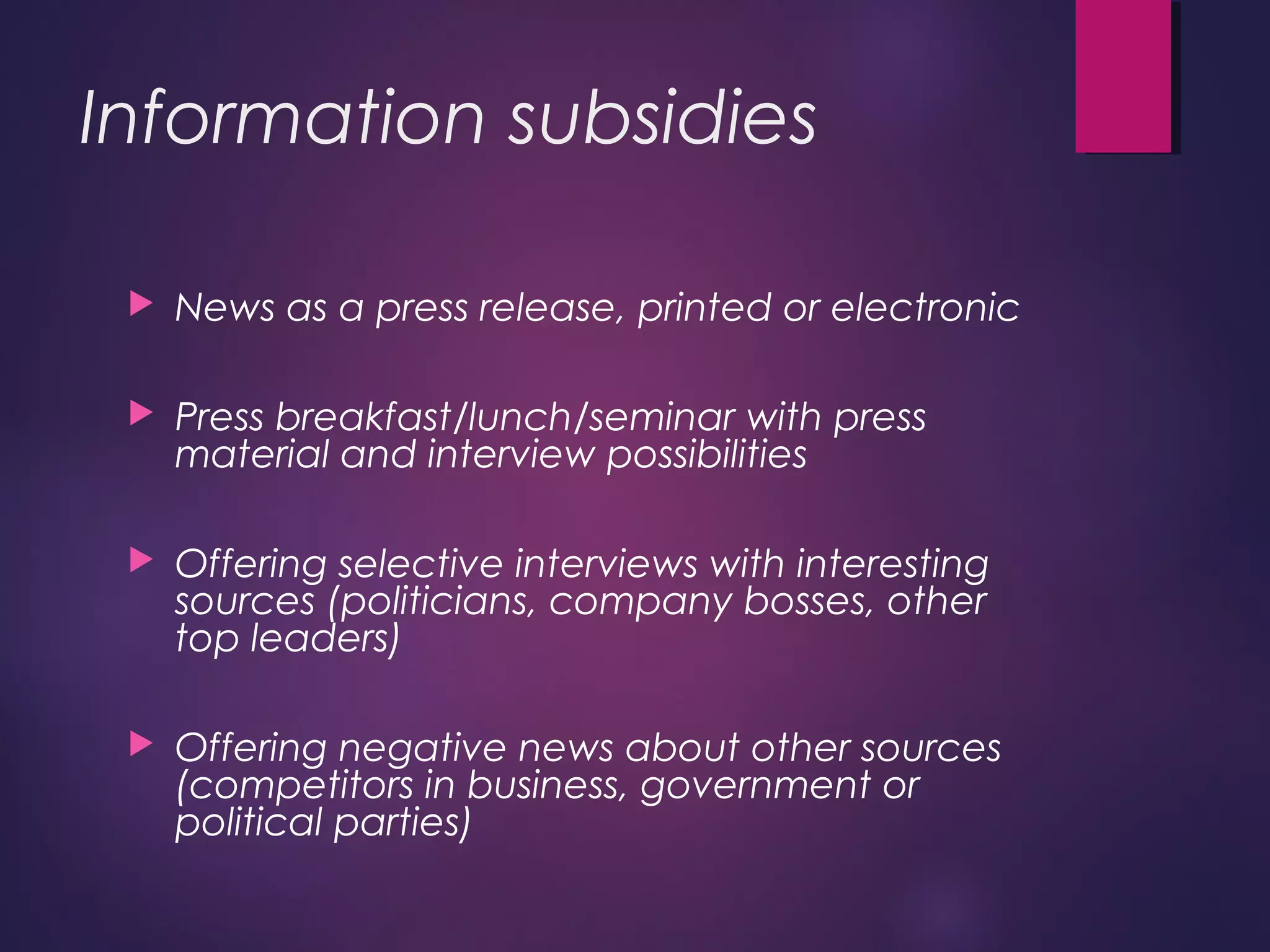 Information subsidies
 News as a press release, printed or electronic
 Press breakfast/lunch/seminar with press
material and interview possibilities
 Offering selective interviews with interesting
sources (politicians, company bosses, other
top leaders)
 Offering negative news about other sources
(competitors in business, government or
political parties)
 
