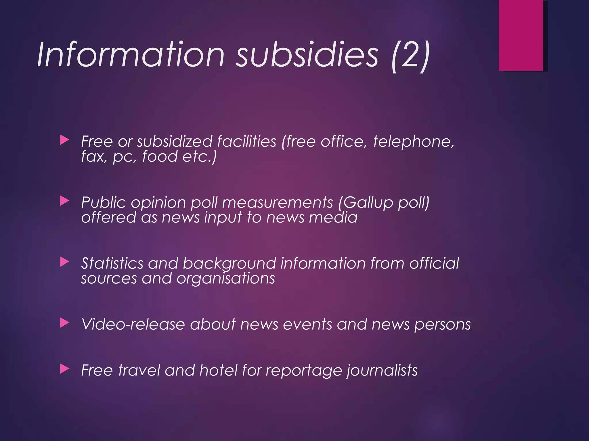 Information subsidies (2)
 Free or subsidized facilities (free office, telephone,
fax, pc, food etc.)
 Public opinion poll measurements (Gallup poll)
offered as news input to news media
 Statistics and background information from official
sources and organisations
 Video-release about news events and news persons
 Free travel and hotel for reportage journalists
 