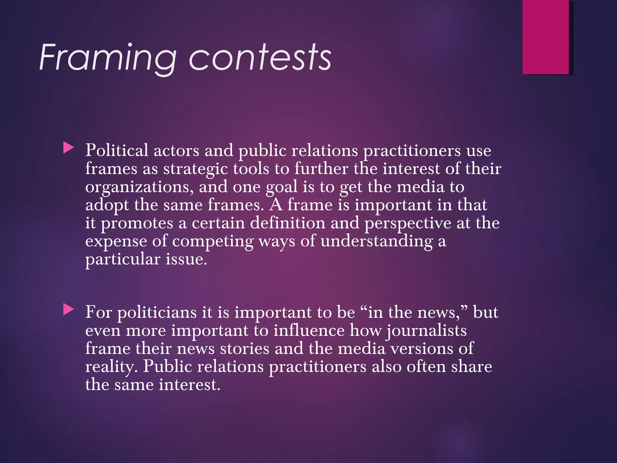 Framing contests
 Political actors and public relations practitioners use
frames as strategic tools to further the interest of their
organizations, and one goal is to get the media to
adopt the same frames. A frame is important in that
it promotes a certain definition and perspective at the
expense of competing ways of understanding a
particular issue.
 For politicians it is important to be “in the news,” but
even more important to influence how journalists
frame their news stories and the media versions of
reality. Public relations practitioners also often share
the same interest.
 
