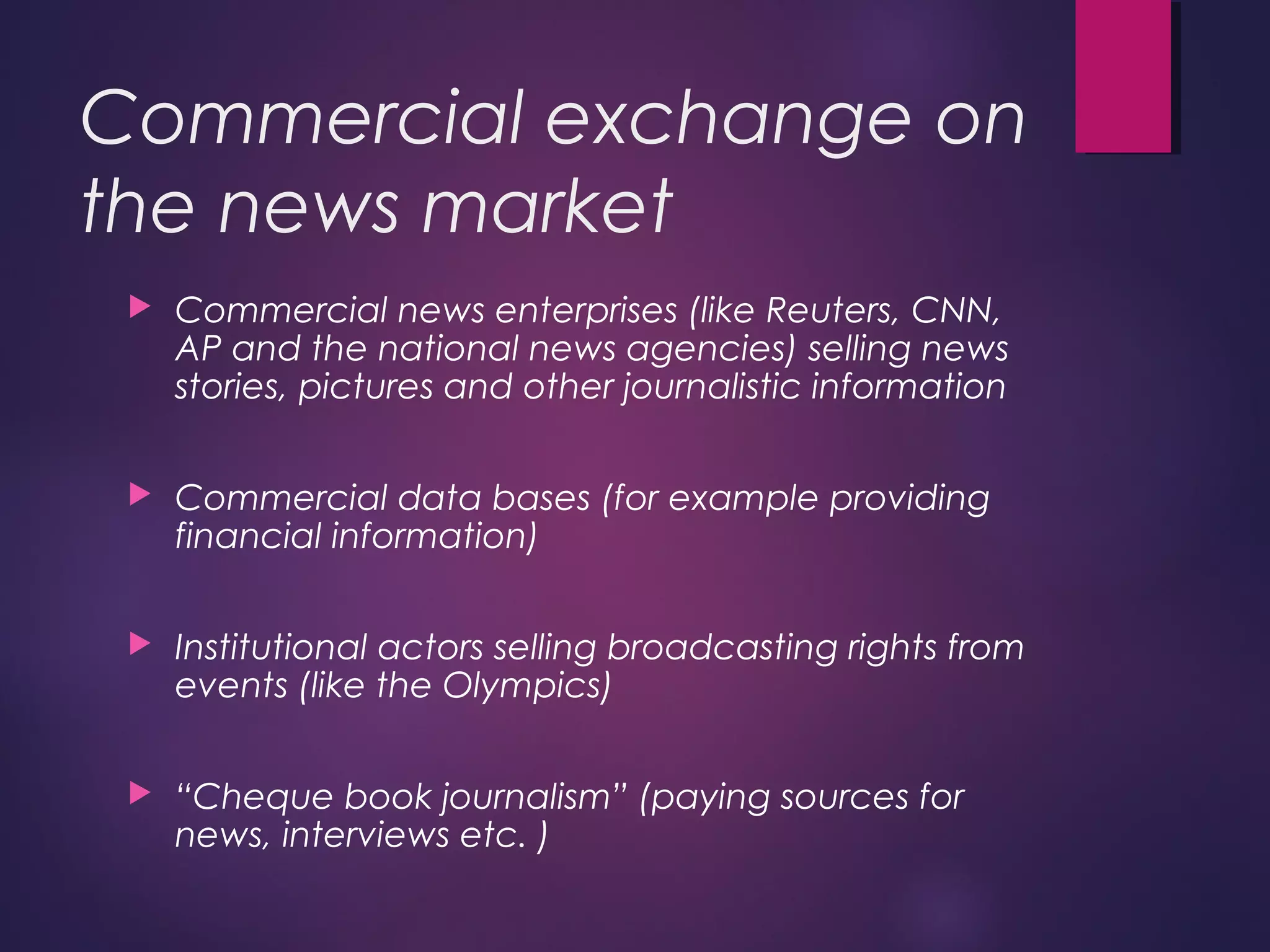 Commercial exchange on
the news market
 Commercial news enterprises (like Reuters, CNN,
AP and the national news agencies) selling news
stories, pictures and other journalistic information
 Commercial data bases (for example providing
financial information)
 Institutional actors selling broadcasting rights from
events (like the Olympics)
 “Cheque book journalism” (paying sources for
news, interviews etc. )
 