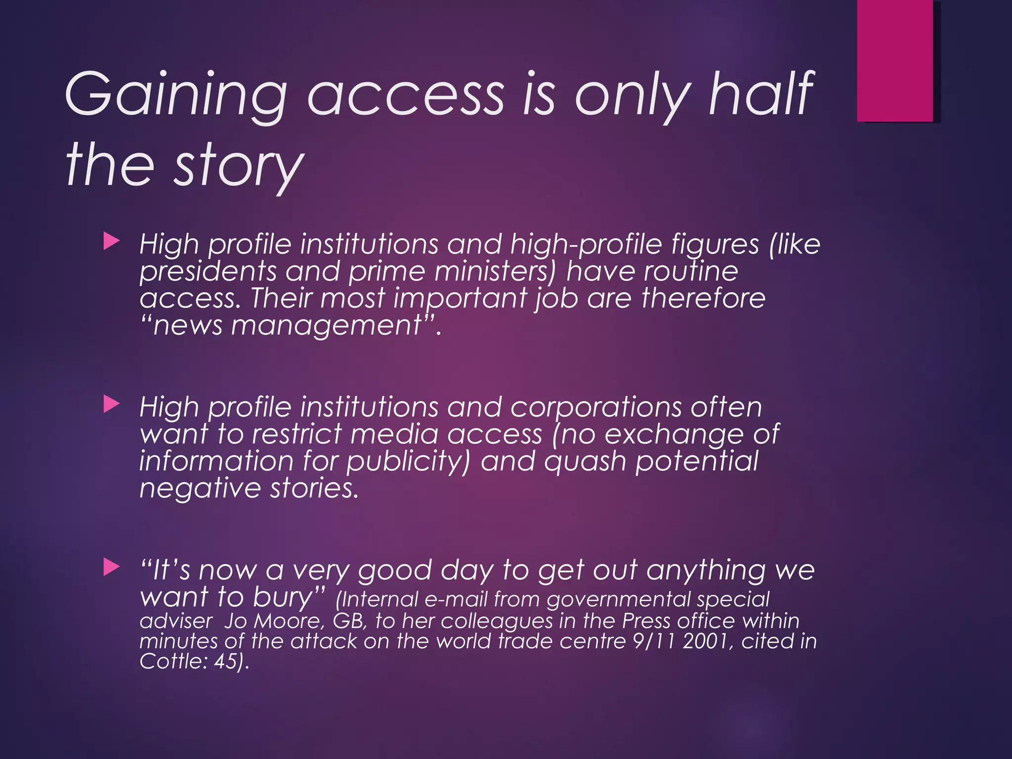 Gaining access is only half
the story
 High profile institutions and high-profile figures (like
presidents and prime ministers) have routine
access. Their most important job are therefore
“news management”.
 High profile institutions and corporations often
want to restrict media access (no exchange of
information for publicity) and quash potential
negative stories.
 “It’s now a very good day to get out anything we
want to bury” (Internal e-mail from governmental special
adviser Jo Moore, GB, to her colleagues in the Press office within
minutes of the attack on the world trade centre 9/11 2001, cited in
Cottle: 45).
 