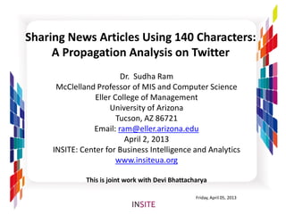 Sharing News Articles Using 140 Characters:
     A Propagation Analysis on Twitter
                         Dr. Sudha Ram
      McClelland Professor of MIS and Computer Science
                 Eller College of Management
                      University of Arizona
                        Tucson, AZ 86721
                Email: ram@eller.arizona.edu
                          April 2, 2013
     INSITE: Center for Business Intelligence and Analytics
                        www.insiteua.org

              This is joint work with Devi Bhattacharya

                                                   Friday, April 05, 2013
 