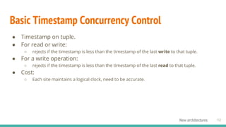 Basic Timestamp Concurrency Control
● Timestamp on tuple.
● For read or write:
○ rejects if the timestamp is less than the timestamp of the last write to that tuple.
● For a write operation:
○ rejects if the timestamp is less than the timestamp of the last read to that tuple.
● Cost:
○ Each site maintains a logical clock, need to be accurate.
12New architectures
 