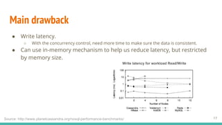 Main drawback
● Write latency.
○ With the concurrency control, need more time to make sure the data is consistent.
● Can use in-memory mechanism to help us reduce latency, but restricted
by memory size.
17Source: http://www.planetcassandra.org/nosql-performance-benchmarks/
Write latency for workload Read/Write
 
