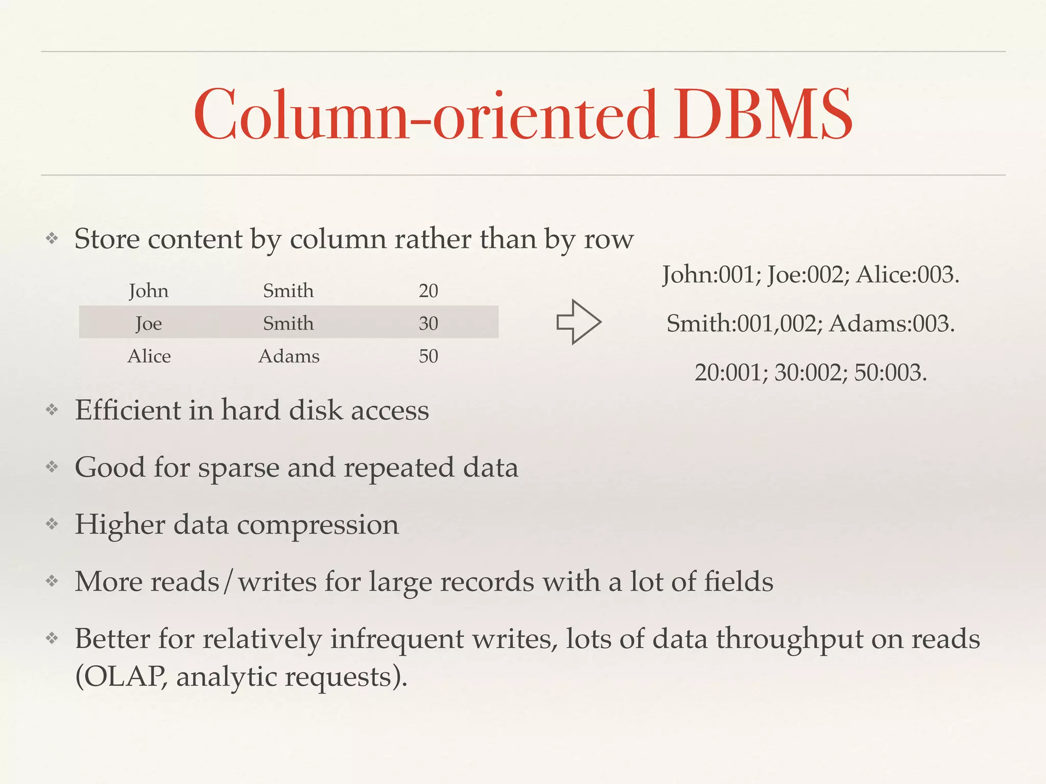Column-oriented DBMS
❖ Store content by column rather than by row
❖ Efﬁcient in hard disk access
❖ Good for sparse and repeated data
❖ Higher data compression
❖ More reads/writes for large records with a lot of ﬁelds
❖ Better for relatively infrequent writes, lots of data throughput on reads
(OLAP, analytic requests).
John Smith 20
Joe Smith 30
Alice Adams 50
John:001; Joe:002; Alice:003.
Smith:001,002; Adams:003.
20:001; 30:002; 50:003.
 