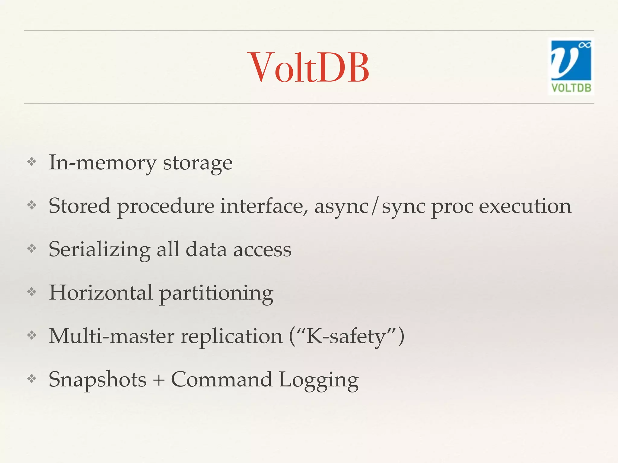 VoltDB
❖ In-memory storage
❖ Stored procedure interface, async/sync proc execution
❖ Serializing all data access
❖ Horizontal partitioning
❖ Multi-master replication (“K-safety”)
❖ Snapshots + Command Logging
 