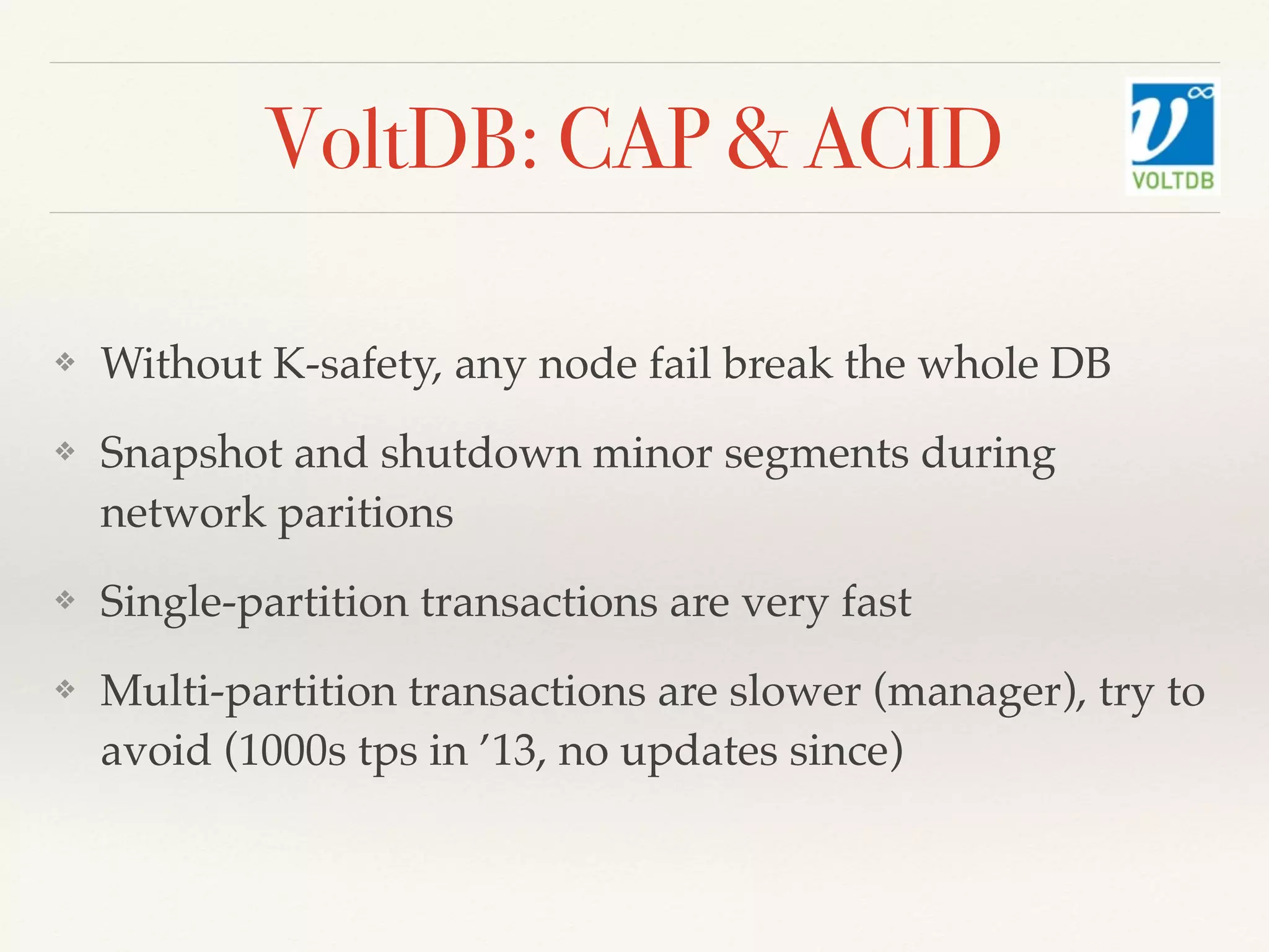 VoltDB: CAP & ACID
❖ Without K-safety, any node fail break the whole DB
❖ Snapshot and shutdown minor segments during
network paritions
❖ Single-partition transactions are very fast
❖ Multi-partition transactions are slower (manager), try to
avoid (1000s tps in ’13, no updates since)
 