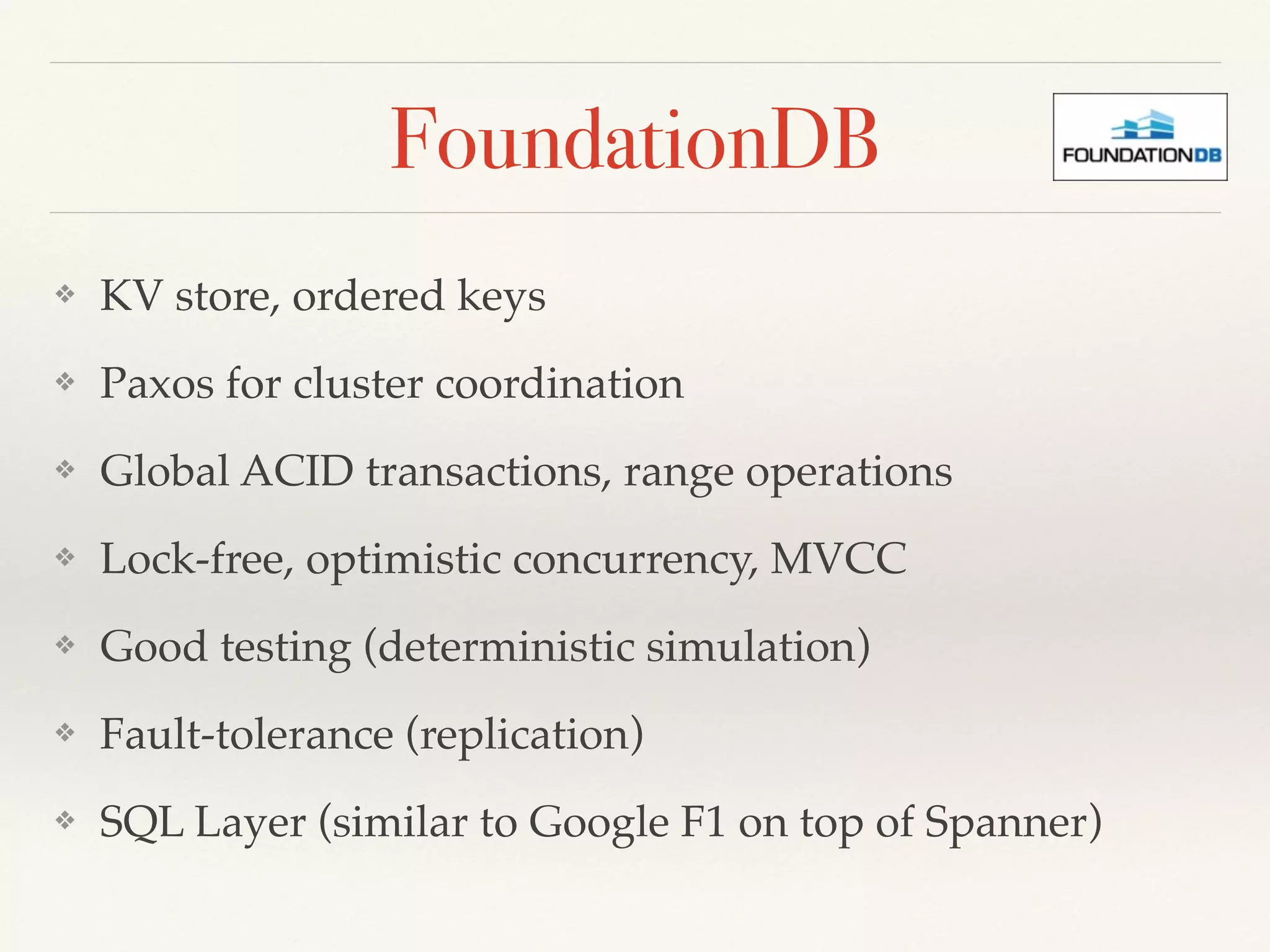 FoundationDB
❖ KV store, ordered keys
❖ Paxos for cluster coordination
❖ Global ACID transactions, range operations
❖ Lock-free, optimistic concurrency, MVCC
❖ Good testing (deterministic simulation)
❖ Fault-tolerance (replication)
❖ SQL Layer (similar to Google F1 on top of Spanner)
 