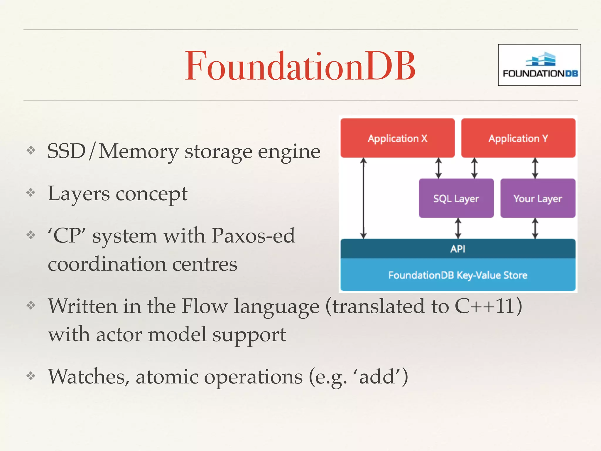 FoundationDB
❖ SSD/Memory storage engine
❖ Layers concept
❖ ‘CP’ system with Paxos-ed 
coordination centres
❖ Written in the Flow language (translated to C++11) 
with actor model support
❖ Watches, atomic operations (e.g. ‘add’)
 