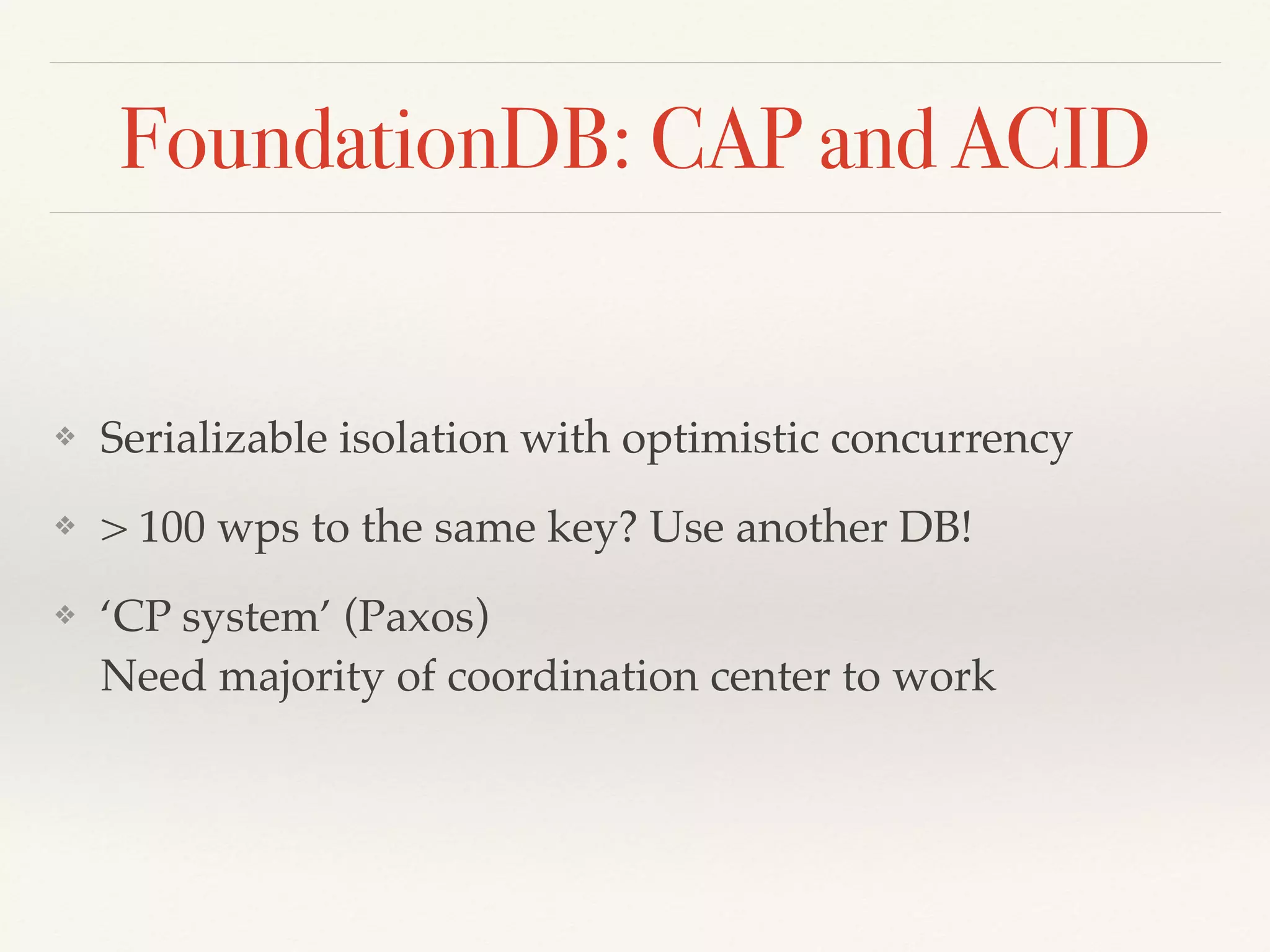 FoundationDB: CAP and ACID
❖ Serializable isolation with optimistic concurrency
❖ > 100 wps to the same key? Use another DB!
❖ ‘CP system’ (Paxos) 
Need majority of coordination center to work
 