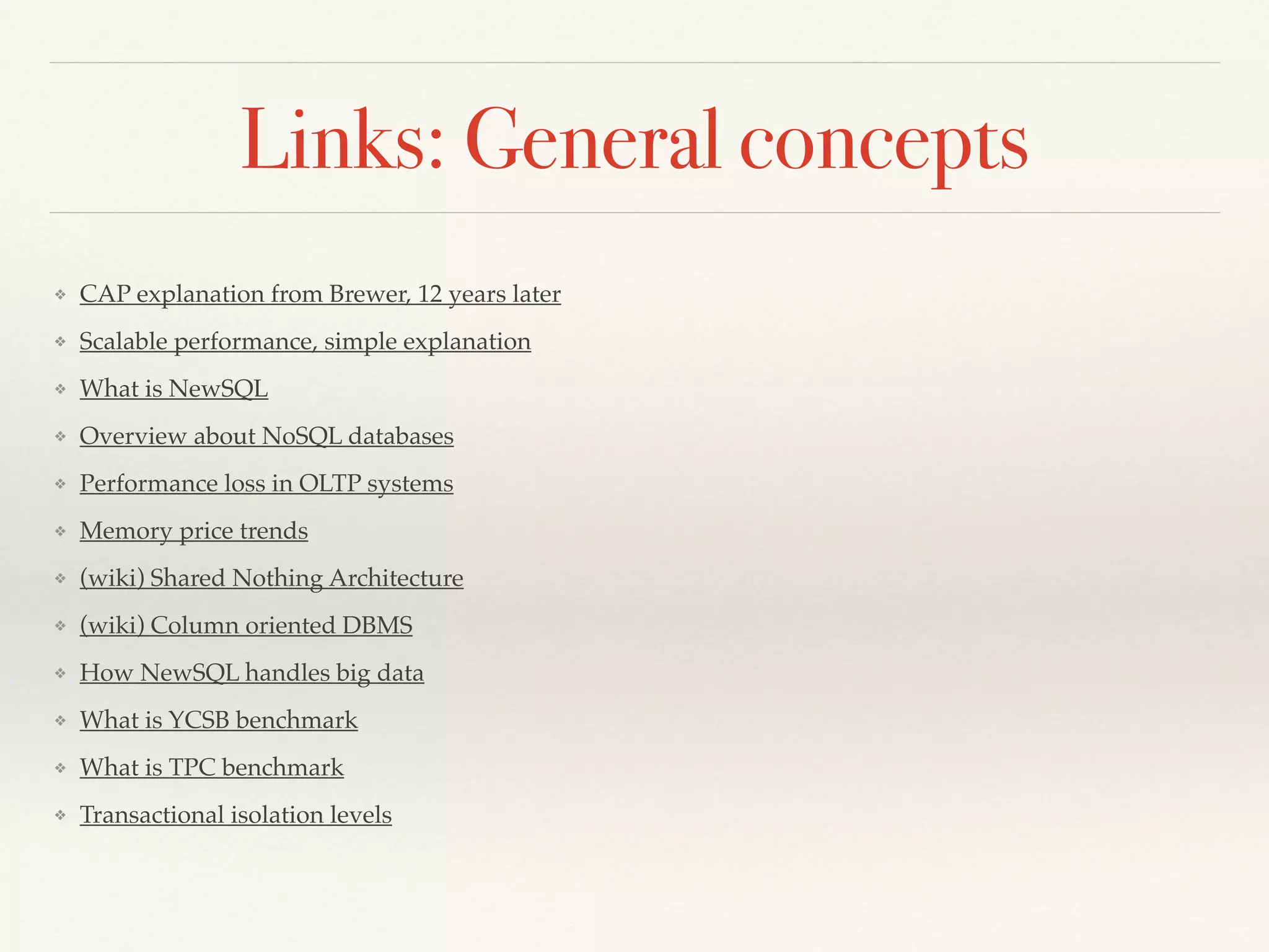Links: General concepts
❖ CAP explanation from Brewer, 12 years later
❖ Scalable performance, simple explanation
❖ What is NewSQL
❖ Overview about NoSQL databases
❖ Performance loss in OLTP systems
❖ Memory price trends
❖ (wiki) Shared Nothing Architecture
❖ (wiki) Column oriented DBMS
❖ How NewSQL handles big data
❖ What is YCSB benchmark
❖ What is TPC benchmark
❖ Transactional isolation levels
 
