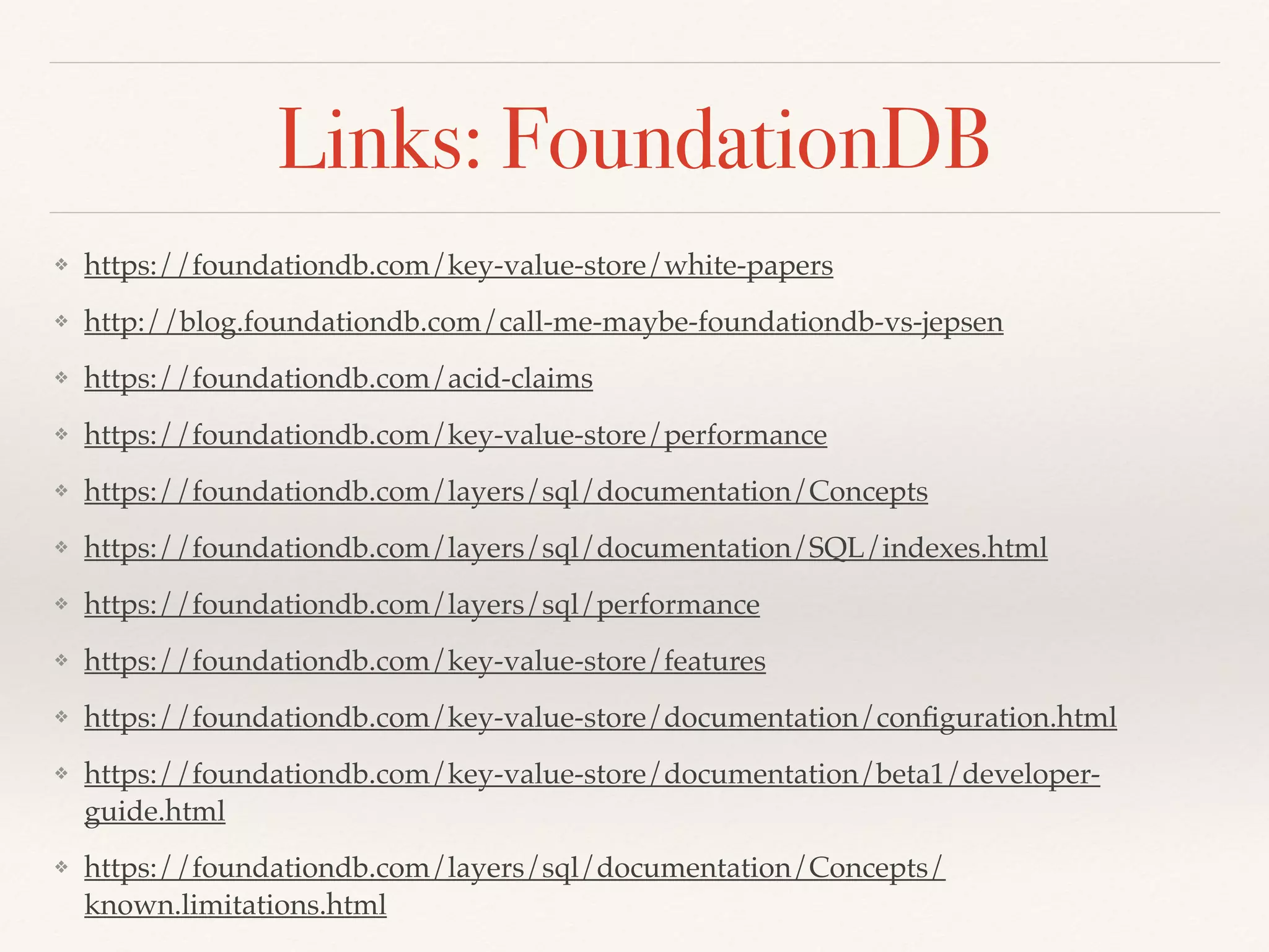 Links: FoundationDB
❖ https://foundationdb.com/key-value-store/white-papers
❖ http://blog.foundationdb.com/call-me-maybe-foundationdb-vs-jepsen
❖ https://foundationdb.com/acid-claims
❖ https://foundationdb.com/key-value-store/performance
❖ https://foundationdb.com/layers/sql/documentation/Concepts
❖ https://foundationdb.com/layers/sql/documentation/SQL/indexes.html
❖ https://foundationdb.com/layers/sql/performance
❖ https://foundationdb.com/key-value-store/features
❖ https://foundationdb.com/key-value-store/documentation/conﬁguration.html
❖ https://foundationdb.com/key-value-store/documentation/beta1/developer-
guide.html
❖ https://foundationdb.com/layers/sql/documentation/Concepts/
known.limitations.html
 