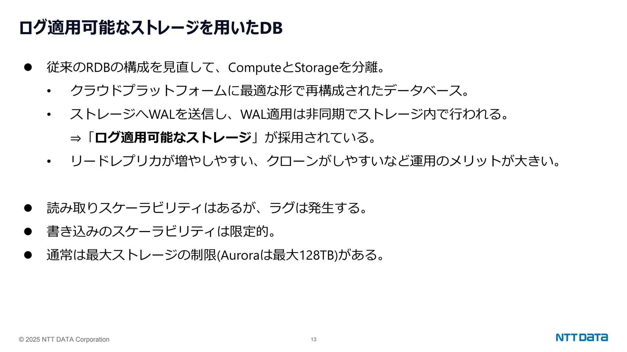 © 2025 NTT DATA Corporation 13
ログ適用可能なストレージを用いたDB
⚫ 従来のRDBの構成を見直して、ComputeとStorageを分離。
• クラウドプラットフォームに最適な形で再構成されたデータベース。
• ストレージへWALを送信し、WAL適用は非同期でストレージ内で行われる。
⇒「ログ適用可能なストレージ」が採用されている。
• リードレプリカが増やしやすい、クローンがしやすいなど運用のメリットが大きい。
⚫ 読み取りスケーラビリティはあるが、ラグは発生する。
⚫ 書き込みのスケーラビリティは限定的。
⚫ 通常は最大ストレージの制限(Auroraは最大128TB)がある。
 