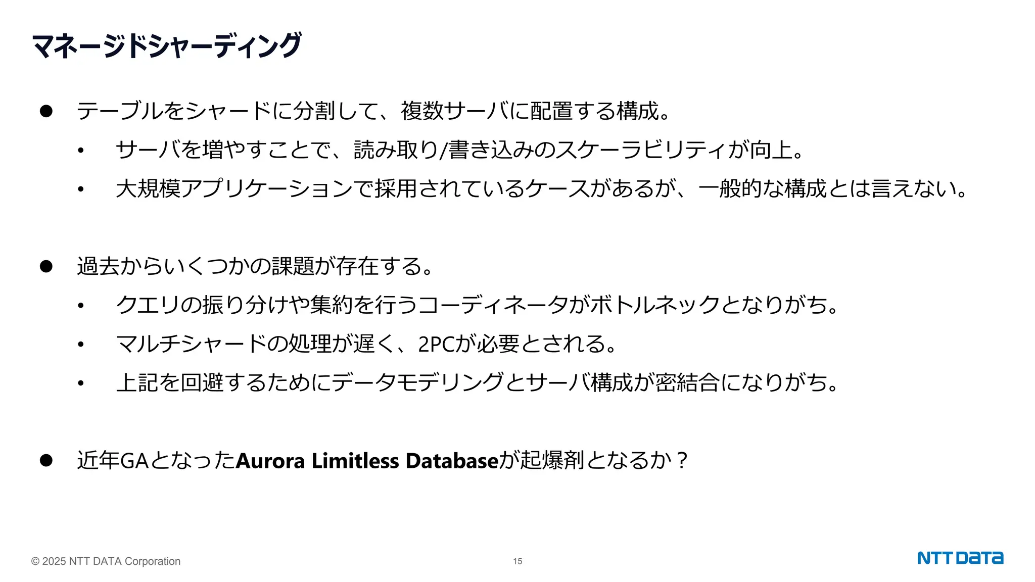 © 2025 NTT DATA Corporation 15
マネージドシャーディング
⚫ テーブルをシャードに分割して、複数サーバに配置する構成。
• サーバを増やすことで、読み取り/書き込みのスケーラビリティが向上。
• 大規模アプリケーションで採用されているケースがあるが、一般的な構成とは言えない。
⚫ 過去からいくつかの課題が存在する。
• クエリの振り分けや集約を行うコーディネータがボトルネックとなりがち。
• マルチシャードの処理が遅く、2PCが必要とされる。
• 上記を回避するためにデータモデリングとサーバ構成が密結合になりがち。
⚫ 近年GAとなったAurora Limitless Databaseが起爆剤となるか？
 