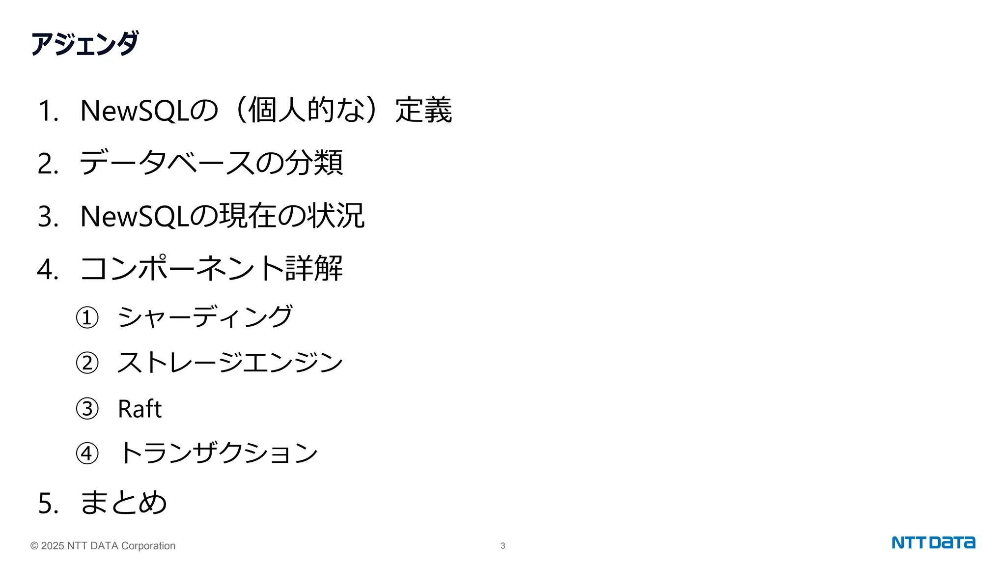 © 2025 NTT DATA Corporation 3
アジェンダ
1. NewSQLの（個人的な）定義
2. データベースの分類
3. NewSQLの現在の状況
4. コンポーネント詳解
① シャーディング
② ストレージエンジン
③ Raft
④ トランザクション
5. まとめ
 