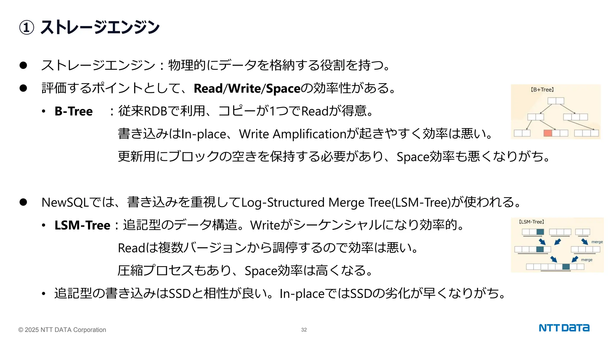 © 2025 NTT DATA Corporation 32
① ストレージエンジン
⚫ ストレージエンジン：物理的にデータを格納する役割を持つ。
⚫ 評価するポイントとして、Read/Write/Spaceの効率性がある。
• B-Tree ：従来RDBで利用、コピーが1つでReadが得意。
書き込みはIn-place、Write Amplificationが起きやすく効率は悪い。
更新用にブロックの空きを保持する必要があり、Space効率も悪くなりがち。
⚫ NewSQLでは、書き込みを重視してLog-Structured Merge Tree(LSM-Tree)が使われる。
• LSM-Tree：追記型のデータ構造。Writeがシーケンシャルになり効率的。
Readは複数バージョンから調停するので効率は悪い。
圧縮プロセスもあり、Space効率は高くなる。
• 追記型の書き込みはSSDと相性が良い。In-placeではSSDの劣化が早くなりがち。
 