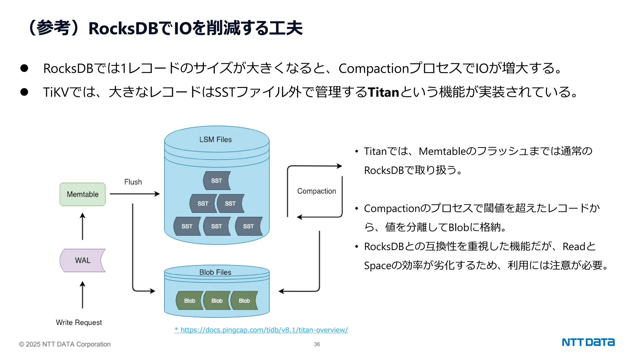 © 2025 NTT DATA Corporation 36
（参考）RocksDBでIOを削減する工夫
⚫ RocksDBでは1レコードのサイズが大きくなると、CompactionプロセスでIOが増大する。
⚫ TiKVでは、大きなレコードはSSTファイル外で管理するTitanという機能が実装されている。
• Titanでは、Memtableのフラッシュまでは通常の
RocksDBで取り扱う。
• Compactionのプロセスで閾値を超えたレコードか
ら、値を分離してBlobに格納。
• RocksDBとの互換性を重視した機能だが、Readと
Spaceの効率が劣化するため、利用には注意が必要。
* https://docs.pingcap.com/tidb/v8.1/titan-overview/
 