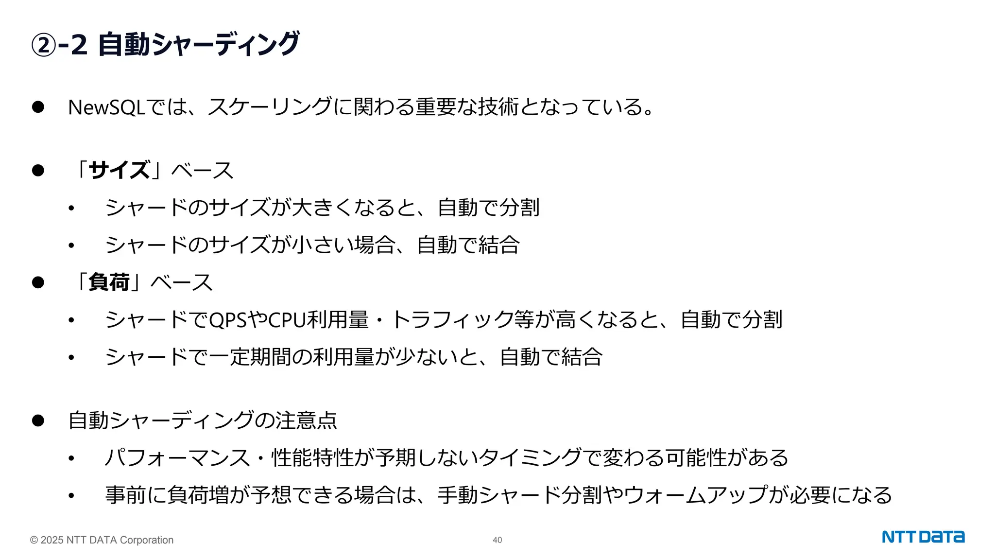 © 2025 NTT DATA Corporation 40
②-2 自動シャーディング
⚫ NewSQLでは、スケーリングに関わる重要な技術となっている。
⚫ 「サイズ」ベース
• シャードのサイズが大きくなると、自動で分割
• シャードのサイズが小さい場合、自動で結合
⚫ 「負荷」ベース
• シャードでQPSやCPU利用量・トラフィック等が高くなると、自動で分割
• シャードで一定期間の利用量が少ないと、自動で結合
⚫ 自動シャーディングの注意点
• パフォーマンス・性能特性が予期しないタイミングで変わる可能性がある
• 事前に負荷増が予想できる場合は、手動シャード分割やウォームアップが必要になる
 