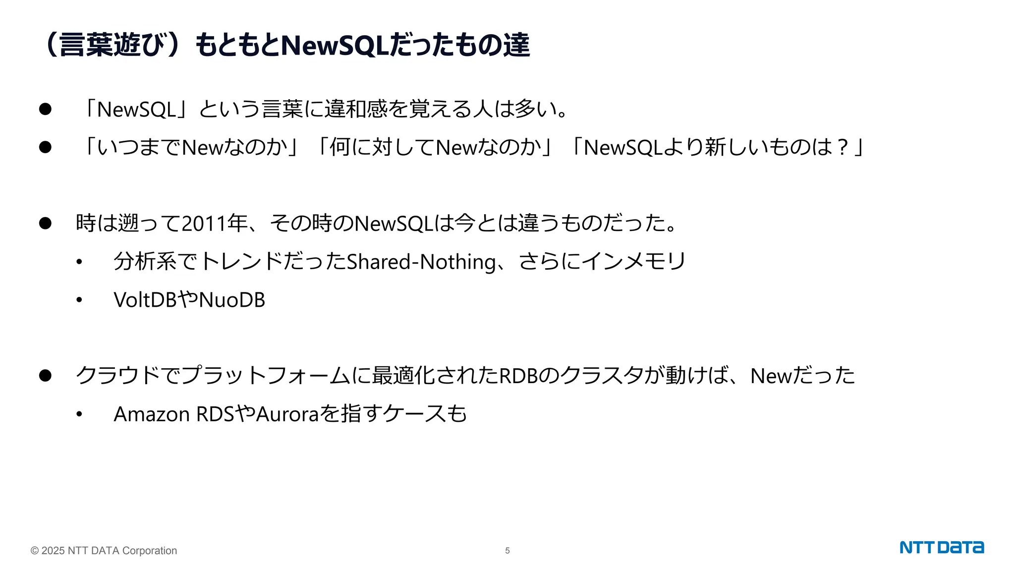 © 2025 NTT DATA Corporation 5
（言葉遊び）もともとNewSQLだったもの達
⚫ 「NewSQL」という言葉に違和感を覚える人は多い。
⚫ 「いつまでNewなのか」「何に対してNewなのか」「NewSQLより新しいものは？」
⚫ 時は遡って2011年、その時のNewSQLは今とは違うものだった。
• 分析系でトレンドだったShared-Nothing、さらにインメモリ
• VoltDBやNuoDB
⚫ クラウドでプラットフォームに最適化されたRDBのクラスタが動けば、Newだった
• Amazon RDSやAuroraを指すケースも
 