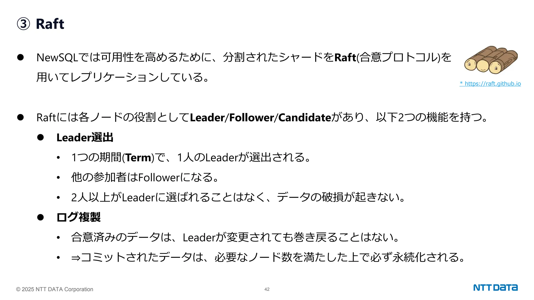 © 2025 NTT DATA Corporation 42
③ Raft
⚫ NewSQLでは可用性を高めるために、分割されたシャードをRaft(合意プロトコル)を
用いてレプリケーションしている。
⚫ Raftには各ノードの役割としてLeader/Follower/Candidateがあり、以下2つの機能を持つ。
⚫ Leader選出
• 1つの期間(Term)で、1人のLeaderが選出される。
• 他の参加者はFollowerになる。
• 2人以上がLeaderに選ばれることはなく、データの破損が起きない。
⚫ ログ複製
• 合意済みのデータは、Leaderが変更されても巻き戻ることはない。
• ⇒コミットされたデータは、必要なノード数を満たした上で必ず永続化される。
* https://raft.github.io
 