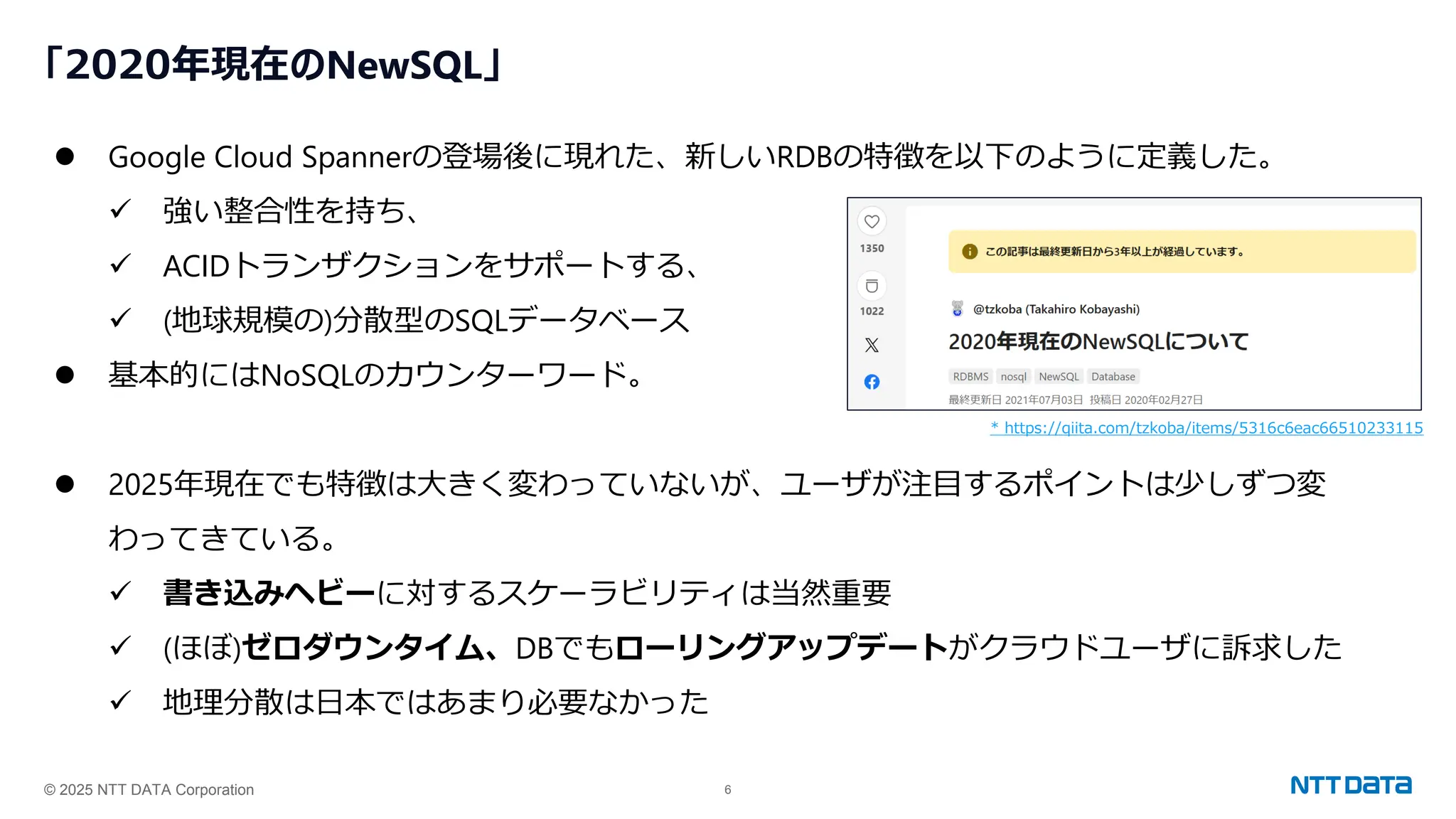 © 2025 NTT DATA Corporation 6
「2020年現在のNewSQL」
⚫ Google Cloud Spannerの登場後に現れた、新しいRDBの特徴を以下のように定義した。
✓ 強い整合性を持ち、
✓ ACIDトランザクションをサポートする、
✓ (地球規模の)分散型のSQLデータベース
⚫ 基本的にはNoSQLのカウンターワード。
⚫ 2025年現在でも特徴は大きく変わっていないが、ユーザが注目するポイントは少しずつ変
わってきている。
✓ 書き込みヘビーに対するスケーラビリティは当然重要
✓ (ほぼ)ゼロダウンタイム、DBでもローリングアップデートがクラウドユーザに訴求した
✓ 地理分散は日本ではあまり必要なかった
* https://qiita.com/tzkoba/items/5316c6eac66510233115
 