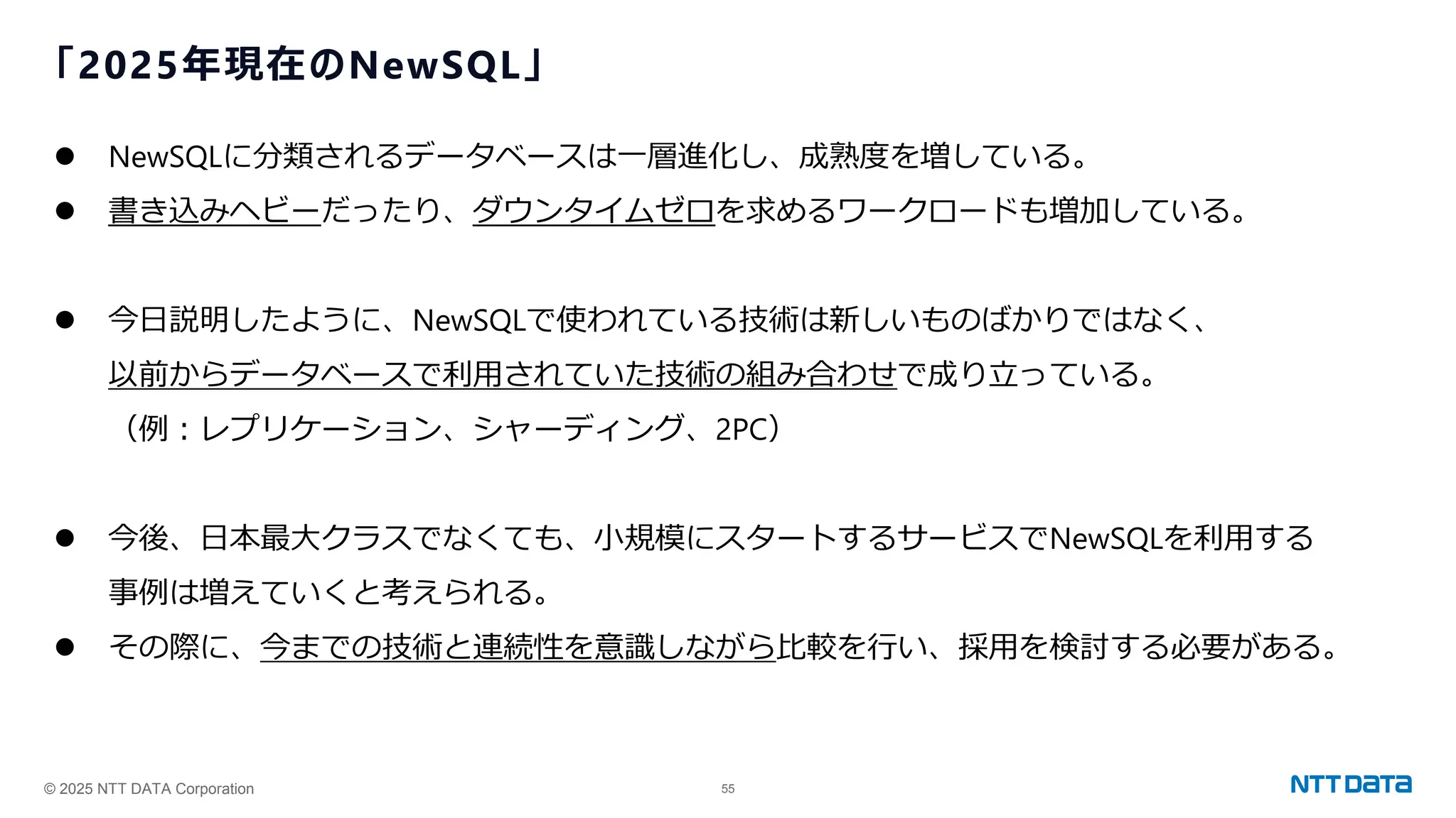 © 2025 NTT DATA Corporation 55
「2025年現在のNewSQL」
⚫ NewSQLに分類されるデータベースは一層進化し、成熟度を増している。
⚫ 書き込みヘビーだったり、ダウンタイムゼロを求めるワークロードも増加している。
⚫ 今日説明したように、NewSQLで使われている技術は新しいものばかりではなく、
以前からデータベースで利用されていた技術の組み合わせで成り立っている。
（例：レプリケーション、シャーディング、2PC）
⚫ 今後、日本最大クラスでなくても、小規模にスタートするサービスでNewSQLを利用する
事例は増えていくと考えられる。
⚫ その際に、今までの技術と連続性を意識しながら比較を行い、採用を検討する必要がある。
 