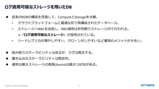 © 2025 NTT DATA Corporation 13
ログ適用可能なストレージを用いたDB
⚫ 従来のRDBの構成を見直して、ComputeとStorageを分離。
• クラウドプラットフォームに最適な形で再構成されたデータベース。
• ストレージへWALを送信し、WAL適用は非同期でストレージ内で行われる。
⇒「ログ適用可能なストレージ」が採用されている。
• リードレプリカが増やしやすい、クローンがしやすいなど運用のメリットが大きい。
⚫ 読み取りスケーラビリティはあるが、ラグは発生する。
⚫ 書き込みのスケーラビリティは限定的。
⚫ 通常は最大ストレージの制限(Auroraは最大128TB)がある。
 